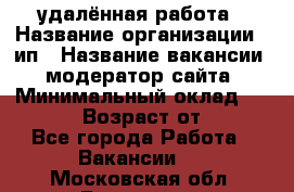 удалённая работа › Название организации ­ ип › Название вакансии ­ модератор сайта › Минимальный оклад ­ 39 500 › Возраст от ­ 18 - Все города Работа » Вакансии   . Московская обл.,Бронницы г.